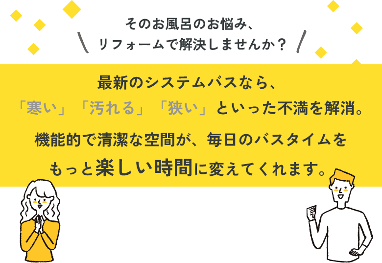 そのお風呂のお悩み、リフォームで解決しませんか？最新のシステムバスなら、「寒い」「汚れる」「狭い」といった不満を解消。機能的で清潔な空間が、毎日のバスタイムをもっと楽しい時間に変えてくれます。