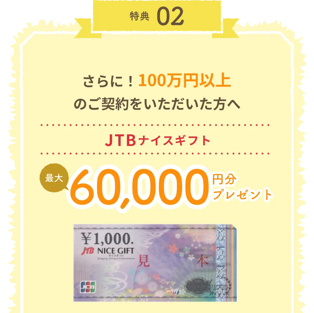 特典02 さらに！100万円以上のご契約をいただいた方へ JTBナイスギフト最大60,000円分プレゼント