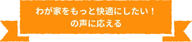 わが家をもっと快適にしたい！の声に応える