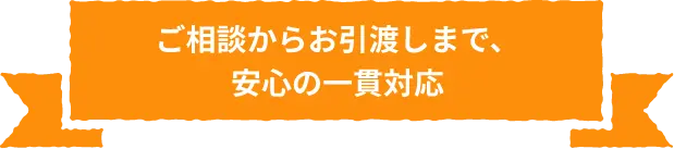 ご相談からお引渡しまで、安心の一貫対応